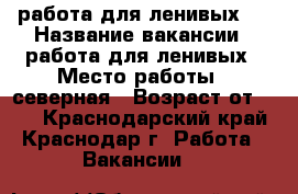 	работа для ленивых   › Название вакансии ­ работа для ленивых › Место работы ­ северная › Возраст от ­ 18 - Краснодарский край, Краснодар г. Работа » Вакансии   